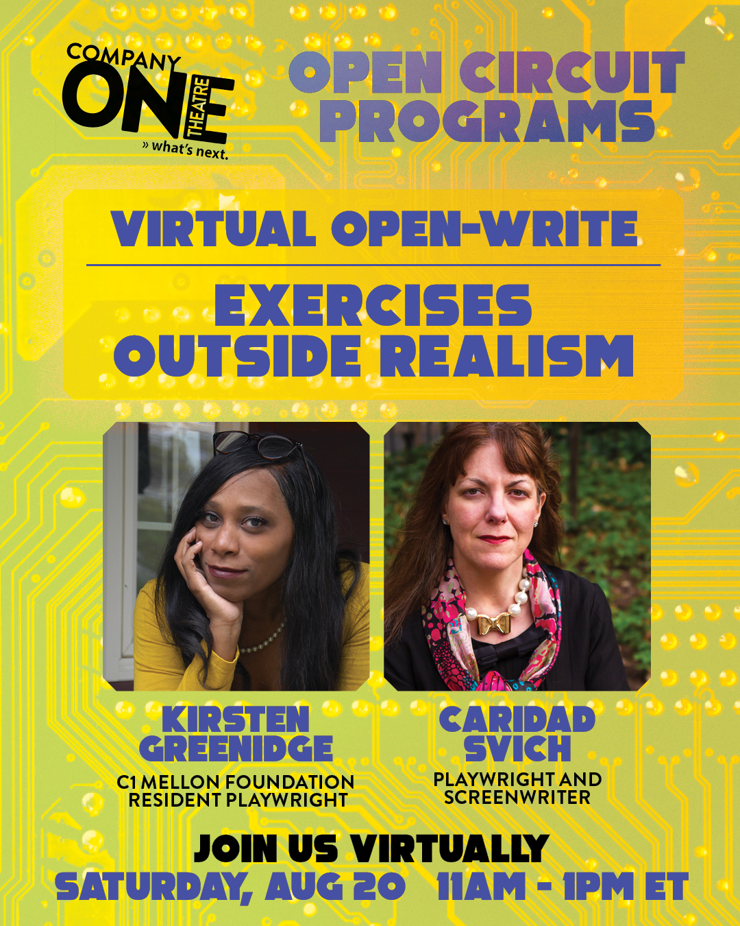 Company One Open Circuit Programs Virtual Open-Write: Exercises Outside Realism Kirsten Greenidge, C1 Mellon Foundation Resident Playwright Caridad Svich, playwright and screenwriter  Join us virtually Saturday Aug 20 from 11am - 1pm ET